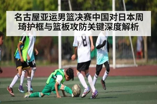 名古屋亚运男篮决赛中国对日本周琦护框与篮板攻防关键深度解析